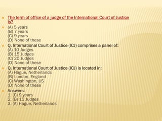  The term of office of a judge of the International Court of Justice
is?
 (A) 5 years
(B) 7 years
(C) 9 years
(D) None of these
 Q. International Court of Justice (ICJ) comprises a panel of:
(A) 10 Judges
(B) 15 Judges
(C) 20 Judges
(D) None of these
 Q. International Court of Justice (ICJ) is located in:
(A) Hague, Netherlands
(B) London, England
(C) Washington, US
(D) None of these
 Answers:
1. (C) 9 years
2. (B) 15 Judges
3. (A) Hague, Netherlands
 