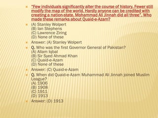  “Few individuals significantly alter the course of history. Fewer still
modify the map of the world. Hardly anyone can be credited with
creating a nation-state. Mohammad Ali Jinnah did all three”. Who
made these remarks about Quaid-e-Azam?
 (A) Stanley Wolpert
(B) Ian Stephens
(C) Lawrence Ziring
(D) None of these
 Answer: (A) Stanley Wolpert
 Q. Who was the first Governor General of Pakistan?
(A) Allam Iqbal
(B) Sir Syed Ahmad Khan
(C) Quaid-e-Azam
(D) None of these
 Answer: (C) Quaid-e-Azam
 Q. When did Quaid-e-Azam Muhammad Ali Jinnah joined Muslim
League?
(A) 1906
(B) 1908
(C) 1911
(D) 1913
 Answer: (D) 1913
 