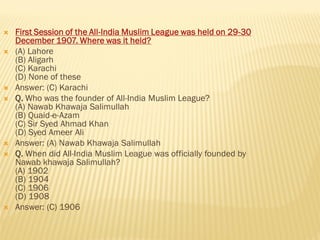  First Session of the All-India Muslim League was held on 29-30
December 1907. Where was it held?
 (A) Lahore
(B) Aligarh
(C) Karachi
(D) None of these
 Answer: (C) Karachi
 Q. Who was the founder of All-India Muslim League?
(A) Nawab Khawaja Salimullah
(B) Quaid-e-Azam
(C) Sir Syed Ahmad Khan
(D) Syed Ameer Ali
 Answer: (A) Nawab Khawaja Salimullah
 Q. When did All-India Muslim League was officially founded by
Nawab khawaja Salimullah?
(A) 1902
(B) 1904
(C) 1906
(D) 1908
 Answer: (C) 1906
 