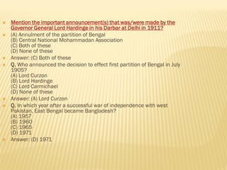  Mention the important announcement(s) that was/were made by the
Governor General Lord Hardinge in his Darbar at Delhi in 1911?
 (A) Annulment of the partition of Bengal
(B) Central National Mohammadan Association
(C) Both of these
(D) None of these
 Answer: (C) Both of these
 Q. Who announced the decision to effect first partition of Bengal in July
1905?
(A) Lord Curzon
(B) Lord Hardinge
(C) Lord Carmichael
(D) None of these
 Answer: (A) Lord Curzon
 Q. In which year after a successful war of independence with west
Pakistan, East Bengal became Bangladesh?
(A) 1957
(B) 1960
(C) 1965
(D) 1971
 Answer: (D) 1971
 