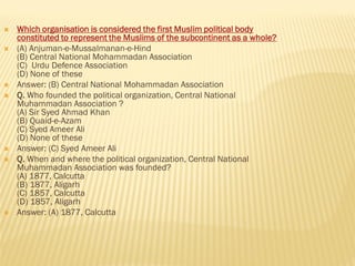  Which organisation is considered the first Muslim political body
constituted to represent the Muslims of the subcontinent as a whole?
 (A) Anjuman-e-Mussalmanan-e-Hind
(B) Central National Mohammadan Association
(C) Urdu Defence Association
(D) None of these
 Answer: (B) Central National Mohammadan Association
 Q. Who founded the political organization, Central National
Muhammadan Association ?
(A) Sir Syed Ahmad Khan
(B) Quaid-e-Azam
(C) Syed Ameer Ali
(D) None of these
 Answer: (C) Syed Ameer Ali
 Q. When and where the political organization, Central National
Muhammadan Association was founded?
(A) 1877, Calcutta
(B) 1877, Aligarh
(C) 1857, Calcutta
(D) 1857, Aligarh
 Answer: (A) 1877, Calcutta
 