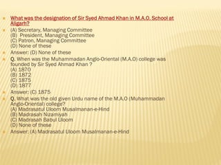  What was the designation of Sir Syed Ahmad Khan in M.A.O. School at
Aligarh?
 (A) Secretary, Managing Committee
(B) President, Managing Committee
(C) Patron, Managing Committee
(D) None of these
 Answer: (D) None of these
 Q. When was the Muhammadan Anglo-Oriental (M.A.O) college was
founded by Sir Syed Ahmad Khan ?
(A) 1870
(B) 1872
(C) 1875
(D) 1877
 Answer: (C) 1875
 Q. What was the old given Urdu name of the M.A.O (Muhammadan
Anglo-Oriental) college?
(A) Madrasatul Uloom Musalmanan-e-Hind
(B) Madrasah Nizamiyah
(C) Madrasah Babul Uloom
(D) None of these
 Answer: (A) Madrasatul Uloom Musalmanan-e-Hind
 