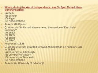  Where, during the War of Independence, was Sir Syed Ahmad Khan
working/posted?
 (A) Delhi
(B) Bijnaur
(C) Aligarh
(D) None of these
 Answer: (B) Bijnaur
 Q. When did Sir Ahmad Khan entered the service of East India
Company?
(A) 1832
(B) 1835
(C) 1838
(D) 1840
 Answer: (C) 1838
 Q. Which university awarded Sir Syed Ahmad Khan an honorary LLD
in 1889?
(A) University of Edinburgh
(B) University of Aligarh
(C) University of New York
(D) None of these
 Answer: (A) University of Edinburgh
 