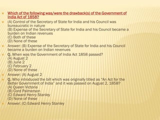  Which of the following was/were the drawback(s) of the Government of
India Act of 1858?
 (A) Control of the Secretary of State for India and his Council was
bureaucratic in nature
(B) Expense of the Secretary of State for India and his Council became a
burden on Indian revenues
(C) Both of these
(D) None of these
 Answer: (B) Expense of the Secretary of State for India and his Council
became a burden on Indian revenues
 Q. When was the Government of India Act 1858 passed?
(A) August 2
(B) June 2
(C) February 2
(D) None of these
 Answer: (A) August 2
 Q. Who introduced the bill which was originally titled as “An Act for the
Better Government of India” and it was passed on August 2, 1858?
(A) Queen Victoria
(B) Cord Palmerson
(C) Edward Henry Stanley
(D) None of these
 Answer: (C) Edward Henry Stanley
 