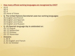  How many official working languages are recognized by UNO?
 (A) 8
(B) 6
(C) 4
(D) None of these
 Q. The United Nations Secretariat uses two working languages:
(A) English and French
(B) English and Spanish
(C) English and Arabic
(D) English and Russian
 Q. UN Spanish language day is celebrated on:
(A) 12 August
(B) 12 September
(C) 12 October
(D) 12 November
 Answers:
1. (B) 6
2. (A) English and French
3. (C) 12 October
 