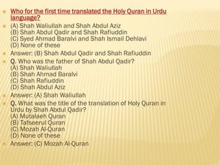  Who for the first time translated the Holy Quran in Urdu
language?
 (A) Shah Waliullah and Shah Abdul Aziz
(B) Shah Abdul Qadir and Shah Rafiuddin
(C) Syed Ahmad Baralvi and Shah Ismail Dehlavi
(D) None of these
 Answer: (B) Shah Abdul Qadir and Shah Rafiuddin
 Q. Who was the father of Shah Abdul Qadir?
(A) Shah Waliullah
(B) Shah Ahmad Baralvi
(C) Shah Rafiuddin
(D) Shah Abdul Aziz
 Answer: (A) Shah Waliullah
 Q. What was the title of the translation of Holy Quran in
Urdu by Shah Abdul Qadir?
(A) Mutalaeh Quran
(B) Tafseerul Quran
(C) Mozah Al-Quran
(D) None of these
 Answer: (C) Mozah Al-Quran
 