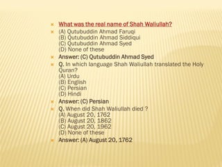  What was the real name of Shah Waliullah?
 (A) Qutubuddin Ahmad Faruqi
(B) Qutubuddin Ahmad Siddiqui
(C) Qutubuddin Ahmad Syed
(D) None of these
 Answer: (C) Qutubuddin Ahmad Syed
 Q. In which language Shah Waliullah translated the Holy
Quran?
(A) Urdu
(B) English
(C) Persian
(D) Hindi
 Answer: (C) Persian
 Q. When did Shah Waliullah died ?
(A) August 20, 1762
(B) August 20, 1862
(C) August 20, 1962
(D) None of these
 Answer: (A) August 20, 1762
 