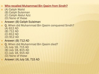  Who recalled Muhammad Bin Qasim from Sindh?
 (A) Caliph Walid
(B) Caliph Sulaiman
(C) Caliph Abdul Aziz
(D) None of these
 Answer: (B) Caliph Sulaiman
 Q. When did Muhammad Bin Qasim conquered Sindh?
(A) 612 AD
(B) 712 AD
(C) 812 AD
(D) 912 AD
 Answer: (B) 712 AD
 Q. When did Muhammad Bin Qasim died?
(A) July 18, 715 AD
(B) July 18, 815 AD
(C) July 18, 915 AD
(D) None of these
 Answer: (A) July 18, 715 AD
 