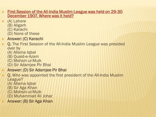  First Session of the All-India Muslim League was held on 29-30
December 1907. Where was it held?
 (A) Lahore
(B) Aligarh
(C) Karachi
(D) None of these
 Answer: (C) Karachi
 Q. The First Session of the All-India Muslim League was presided
over by
(A) Allama Iqbal
(B) Quaid-e-Azam
(C) Mohsin-ul-Mulk
(D) Sir Adamjee Pir Bhai
 Answer: (D) Sir Adamjee Pir Bhai
 Q. Who was appointed the first president of the All-India Muslim
League?
(A) Allama Iqbal
(B) Sir Aga Khan
(C) Mohsin-ul-Mulk
(D) Muhammad Ali Johar
 Answer: (B) Sir Aga Khan
 