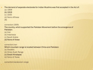  The demand of separate electorate for Indian Muslims was first accepted in the Act of:
(a) 1909
(b) 1919
(c) 1935
(d) None ofthese
[B]
-
correction:1909.
The country, which supported the Pakistan Movement before the emergence of
Pakistan:
(a) Iran
(b) Indonesia
(c) Saudi Arabia
(d) None of these
-
correction:iran
Which mountain range is located between China and Pakistan:
(a) Siwaliks
(b) Hindu Kush Range
(c) Great Himalayas
(d) None of these
-
correction:karakoram range

 