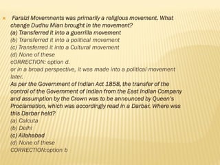  Faraizi Movemnents was primarily a religious movement. What
change Dudhu Mian brought in the movement?
(a) Transferred it into a guerrilla movement
(b) Transferred it into a political movement
(c) Transferred it into a Cultural movement
(d) None of these
cORRECTION: option d.
or in a broad perspective, it was made into a political movement
later.
As per the Government of Indian Act 1858, the transfer of the
control of the Government of Indian from the East Indian Company
and assumption by the Crown was to be announced by Queen’s
Proclamation, which was accordingly read in a Darbar. Where was
this Darbar held?
(a) Calcuta
(b) Delhi
(c) Allahabad
(d) None of these
CORRECTION:option b
 