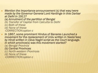  Mention the importance announcement (s) that was/were
made by the Governor General Lord Hardinge in thie Darbar
at Delhi in 1911?
(a) Annulment of the partition of Bengal
(b) Transfer of Capital from Calcutta to Delhi
(c) Both of these
(d) None of these
-CORRECTION:option c
 In 1867, some prominent Hindus of Banares Launched a
movement for the replacement of Urdu written in Nasta’leeq
by Hindi written in Deva Nagiri script as the Court language.
In which province(s) was this movement started?
(a) Bengal Province
(b) Central Provinces
(c) North-western Provinces
(d) None of these
-CORRECTION:option c
 