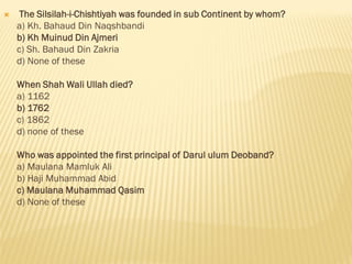  The Silsilah-i-Chishtiyah was founded in sub Continent by whom?
a) Kh. Bahaud Din Naqshbandi
b) Kh Muinud Din Ajmeri
c) Sh. Bahaud Din Zakria
d) None of these
When Shah Wali Ullah died?
a) 1162
b) 1762
c) 1862
d) none of these
Who was appointed the first principal of Darul ulum Deoband?
a) Maulana Mamluk Ali
b) Haji Muhammad Abid
c) Maulana Muhammad Qasim
d) None of these
 