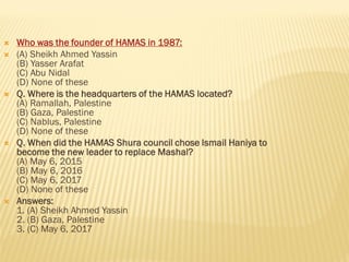  Who was the founder of HAMAS in 1987:
 (A) Sheikh Ahmed Yassin
(B) Yasser Arafat
(C) Abu Nidal
(D) None of these
 Q. Where is the headquarters of the HAMAS located?
(A) Ramallah, Palestine
(B) Gaza, Palestine
(C) Nablus, Palestine
(D) None of these
 Q. When did the HAMAS Shura council chose Ismail Haniya to
become the new leader to replace Mashal?
(A) May 6, 2015
(B) May 6, 2016
(C) May 6, 2017
(D) None of these
 Answers:
1. (A) Sheikh Ahmed Yassin
2. (B) Gaza, Palestine
3. (C) May 6, 2017
 