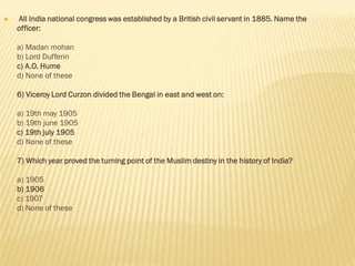  All India national congress was established by a British civil servant in 1885. Name the
officer:
a) Madan mohan
b) Lord Dufferin
c) A.O. Hume
d) None of these
6) Viceroy Lord Curzon divided the Bengal in east and west on:
a) 19th may 1905
b) 19th june 1905
c) 19th july 1905
d) None of these
7) Which year proved the turning point of the Muslim destiny in the history of India?
a) 1905
b) 1906
c) 1907
d) None of these
 