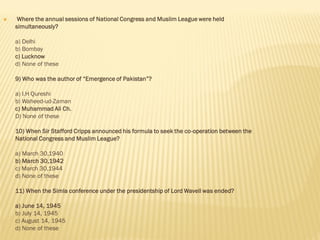  Where the annual sessions of National Congress and Muslim League were held
simultaneously?
a) Delhi
b) Bombay
c) Lucknow
d) None of these
9) Who was the author of “Emergence of Pakistan”?
a) I.H Qureshi
b) Waheed-ud-Zaman
c) Muhammad Ali Ch.
D) None of these
10) When Sir Stafford Cripps announced his formula to seek the co-operation between the
National Congress and Muslim League?
a) March 30,1940
b) March 30,1942
c) March 30,1944
d) None of these
11) When the Simla conference under the presidentship of Lord Wavell was ended?
a) June 14, 1945
b) July 14, 1945
c) August 14, 1945
d) None of these
 