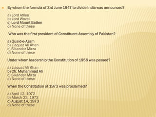  By whom the formula of 3rd June 1947 to divide India was announced?
a) Lord Atllee
b) Lord Wovell
c) Lord Mount Batten
d) None of these
Who was the first president of Constituent Assembly of Pakistan?
a) Quaid-e-Azam
b) Liaquat Ali Khan
c) Sikandar Mirza
d) None of these
Under whom leadership the Constitution of 1956 was passed?
a) Liaquat Ali Khan
b) Ch. Muhammad Ali
c) Sikandar Mirza
d) None of these
When the Constitution of 1973 was proclaimed?
a) April 12, 1972
b) March 23, 1973
c) August 14, 1973
d) None of these
 