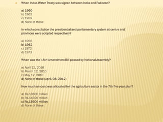  When Indus Water Treaty was signed between India and Pakistan?
a) 1960
b) 1962
c) 1969
d) None of these
in which constitution the presidential and parliamentary system at centre and
provinces were adopted respectively?
a) 1956
b) 1962
c) 1972
d) 1973
When was the 18th Amendment Bill passed by National Assembly?
a) April 12, 2010
b) March 12, 2010
c) May 12, 2010
d) None of these (April, 08, 2012)
How much amount was allocated for the agriculture sector in the 7th five year plan?
A) Rs.13600 million
b) Rs.14600 million
c) Rs.15600 million
d) None of these
 