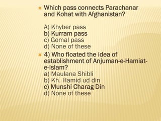  Which pass connects Parachanar
and Kohat with Afghanistan?
A) Khyber pass
b) Kurram pass
c) Gomal pass
d) None of these
 4) Who floated the idea of
establishment of Anjuman-e-Hamiat-
e-Islam?
a) Maulana Shibli
b) Kh. Hamid ud din
c) Munshi Charag Din
d) None of these
 