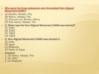  Who were the three statesmen who formulated Non-Aligned
Movement (NAM)?
 (A) Gandhi, Nasser, Tito
(B) Nehru, Nasser, Tito
(C) Chou-en-Lai, Bhutto, Nehru
(D) Soe Karno, Nasser, Tito
 Q. When was the Non-Aligned Movement (NAM) was started?
(A) 1961
(B) 1962
(C) 1963
(D) 1964
 Q. Non-Aligned Movement (NAM) was started in:
(A) India
(B) Egypt
(C) Belgrade
(D) None of these
 Answers:
1. (B) Nehru, Nasser, Tito
2. (A) 1961
3. (C) Belgrade
 