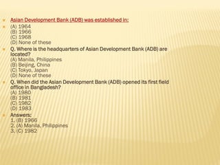  Asian Development Bank (ADB) was established in:
 (A) 1964
(B) 1966
(C) 1968
(D) None of these
 Q. Where is the headquarters of Asian Development Bank (ADB) are
located?
(A) Manila, Philippines
(B) Beijing, China
(C) Tokyo, Japan
(D) None of these
 Q. When did the Asian Development Bank (ADB) opened its first field
office in Bangladesh?
(A) 1980
(B) 1981
(C) 1982
(D) 1983
 Answers:
1. (B) 1966
2. (A) Manila, Philippines
3. (C) 1982
 