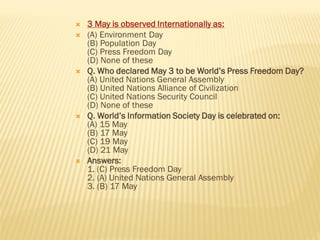  3 May is observed Internationally as:
 (A) Environment Day
(B) Population Day
(C) Press Freedom Day
(D) None of these
 Q. Who declared May 3 to be World’s Press Freedom Day?
(A) United Nations General Assembly
(B) United Nations Alliance of Civilization
(C) United Nations Security Council
(D) None of these
 Q. World’s Information Society Day is celebrated on:
(A) 15 May
(B) 17 May
(C) 19 May
(D) 21 May
 Answers:
1. (C) Press Freedom Day
2. (A) United Nations General Assembly
3. (B) 17 May
 