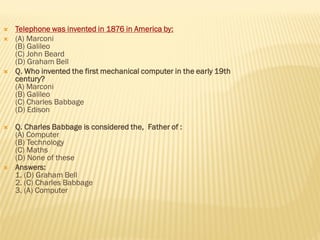  Telephone was invented in 1876 in America by:
 (A) Marconi
(B) Galileo
(C) John Beard
(D) Graham Bell
 Q. Who invented the first mechanical computer in the early 19th
century?
(A) Marconi
(B) Galileo
(C) Charles Babbage
(D) Edison
 Q. Charles Babbage is considered the, Father of :
(A) Computer
(B) Technology
(C) Maths
(D) None of these
 Answers:
1. (D) Graham Bell
2. (C) Charles Babbage
3. (A) Computer
 