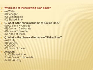  Which one of the following is an alkali?
 (A) Water
(B) Vinegar
(C) Lemon juice
(D) Slaked lime
 Q. What is the chemical name of Slaked lime?
(A) Calcium Hydroxide
(B) Calcium Carbonate
(C) Calcium Dioxide
(D) None of these
 Q. What is the chemical formula of Slaked lime?
(A) CaCl2
(B) Ca(OH)2
(C) CaCO2
(D) None of these
 Answers:
1. (D) Slaked lime
2. (A) Calcium Hydroxide
3. (B) Ca(OH)2
 