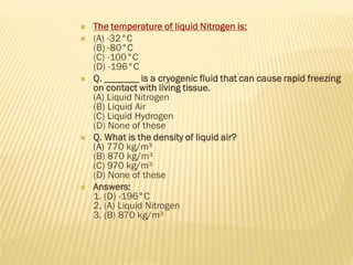  The temperature of liquid Nitrogen is:
 (A) -32°C
(B) -80°C
(C) -100°C
(D) -196°C
 Q. _______ is a cryogenic fluid that can cause rapid freezing
on contact with living tissue.
(A) Liquid Nitrogen
(B) Liquid Air
(C) Liquid Hydrogen
(D) None of these
 Q. What is the density of liquid air?
(A) 770 kg/m³
(B) 870 kg/m³
(C) 970 kg/m³
(D) None of these
 Answers:
1. (D) -196°C
2. (A) Liquid Nitrogen
3. (B) 870 kg/m³
 