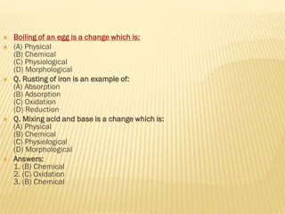  Boiling of an egg is a change which is:
 (A) Physical
(B) Chemical
(C) Physiological
(D) Morphological
 Q. Rusting of iron is an example of:
(A) Absorption
(B) Adsorption
(C) Oxidation
(D) Reduction
 Q. Mixing acid and base is a change which is:
(A) Physical
(B) Chemical
(C) Physiological
(D) Morphological
 Answers:
1. (B) Chemical
2. (C) Oxidation
3. (B) Chemical
 