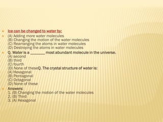  Ice can be changed to water by:
 (A) Adding more water molecules
(B) Changing the motion of the water molecules
(C) Rearranging the atoms in water molecules
(D) Destroying the atoms in water molecules
 Q. Water is a _______ most abundant molecule in the universe.
(A) second
(B) third
(C) fourth
(D) None of theseQ. The crystal structure of water is:
(A) Hexagonal
(B) Pentagonal
(C) Octagonal
(D) None of these
 Answers:
1. (B) Changing the motion of the water molecules
2. (B) Third
3. (A) Hexagonal
 