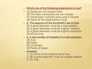  Which one of the following statements is true?
 (A) Gases do not conduct heat
(B) The best conductors are non-metals
(C) Conduction currents occur only in liquids
(D) None of the statements is true.
 Q. The essence of the Kirchhoff’s law is that:
(A) A good absorber must be a bad radiator
(B) A good absorber must be a good radiator
(C) A good absorber must be a good conductor
(D) All are true
 Q. A bad emitter of radiation is a bad absorber:
(A) True
(B) False
(C) Uncertain
(D) None of these
 Answers:
1. (D) None of the statements is true
2. (B) A good absorber must be a good radiator
3. (A) True
 