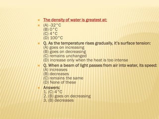  The density of water is greatest at:
 (A) -32°C
(B) 0°C
(C) 4°C
(D) 100°C
 Q. As the temperature rises gradually, it’s surface tension:
(A) goes on increasing
(B) goes on decreasing
(C) remains unchanged
(D) increase only when the heat is too intense
 Q. When a beam of light passes from air into water, its speed:
(A) increases
(B) decreases
(C) remains the same
(D) None of these
 Answers:
1. (C) 4°C
2. (B) goes on decreasing
3. (B) decreases
 