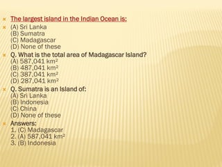  The largest island in the Indian Ocean is:
 (A) Sri Lanka
(B) Sumatra
(C) Madagascar
(D) None of these
 Q. What is the total area of Madagascar Island?
(A) 587,041 km²
(B) 487,041 km²
(C) 387,041 km²
(D) 287,041 km²
 Q. Sumatra is an Island of:
(A) Sri Lanka
(B) Indonesia
(C) China
(D) None of these
 Answers:
1. (C) Madagascar
2. (A) 587,041 km²
3. (B) Indonesia
 