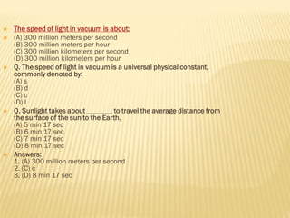  The speed of light in vacuum is about:
 (A) 300 million meters per second
(B) 300 million meters per hour
(C) 300 million kilometers per second
(D) 300 million kilometers per hour
 Q. The speed of light in vacuum is a universal physical constant,
commonly denoted by:
(A) s
(B) d
(C) c
(D) l
 Q. Sunlight takes about _______ to travel the average distance from
the surface of the sun to the Earth.
(A) 5 min 17 sec
(B) 6 min 17 sec
(C) 7 min 17 sec
(D) 8 min 17 sec
 Answers:
1. (A) 300 million meters per second
2. (C) c
3. (D) 8 min 17 sec
 