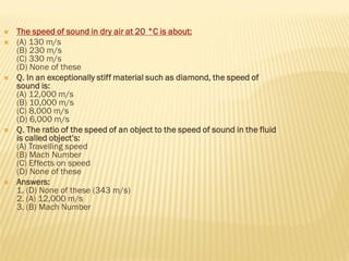  The speed of sound in dry air at 20 °C is about:
 (A) 130 m/s
(B) 230 m/s
(C) 330 m/s
(D) None of these
 Q. In an exceptionally stiff material such as diamond, the speed of
sound is:
(A) 12,000 m/s
(B) 10,000 m/s
(C) 8,000 m/s
(D) 6,000 m/s
 Q. The ratio of the speed of an object to the speed of sound in the fluid
is called object’s:
(A) Travelling speed
(B) Mach Number
(C) Effects on speed
(D) None of these
 Answers:
1. (D) None of these (343 m/s)
2. (A) 12,000 m/s
3. (B) Mach Number
 