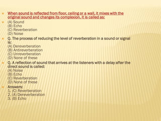  When sound is reflected from floor, ceiling or a wall, it mixes with the
original sound and changes its complexion, it is called as:
 (A) Sound
(B) Echo
(C) Reverberation
(D) Noise
 Q. The process of reducing the level of reverberation in a sound or signal
is:
(A) Dereverberation
(B) Antireverberation
(C) Unreverberation
(D) None of these
 Q. A reflection of sound that arrives at the listeners with a delay after the
direct sound is called:
(A) Noise
(B) Echo
(C) Reverberation
(D) None of these
 Answers:
1. (C) Reverberation
2. (A) Dereverberation
3. (B) Echo
 