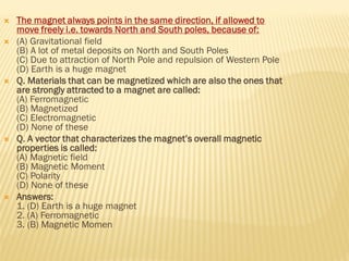  The magnet always points in the same direction, if allowed to
move freely i.e. towards North and South poles, because of:
 (A) Gravitational field
(B) A lot of metal deposits on North and South Poles
(C) Due to attraction of North Pole and repulsion of Western Pole
(D) Earth is a huge magnet
 Q. Materials that can be magnetized which are also the ones that
are strongly attracted to a magnet are called:
(A) Ferromagnetic
(B) Magnetized
(C) Electromagnetic
(D) None of these
 Q. A vector that characterizes the magnet’s overall magnetic
properties is called:
(A) Magnetic field
(B) Magnetic Moment
(C) Polarity
(D) None of these
 Answers:
1. (D) Earth is a huge magnet
2. (A) Ferromagnetic
3. (B) Magnetic Momen
 