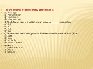  The unit of home electricity energy consumption is:
 (A) Watt hour
(B) Kilowatt hour
(C) Joule hour
(D) Kilojoule hour
 Q. The Kilowatt hour is a unit of energy equal to ______ megajoules.
(A) 3.6
(B) 4.6
(C) 5.6
(D) 6.6
 Q. The derived unit of energy within the International System of Units (SI) is:
(A) watt
(B) joule
(C) kilojoule
(D) None of these
 Answers:
1. (B) Kilowatt hour
2. (A) 3.6
3. (B) joule
 