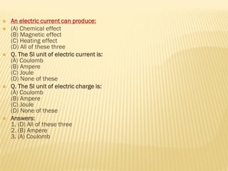  An electric current can produce:
 (A) Chemical effect
(B) Magnetic effect
(C) Heating effect
(D) All of these three
 Q. The SI unit of electric current is:
(A) Coulomb
(B) Ampere
(C) Joule
(D) None of these
 Q. The SI unit of electric charge is:
(A) Coulomb
(B) Ampere
(C) Joule
(D) None of these
 Answers:
1. (D) All of these three
2. (B) Ampere
3. (A) Coulomb
 