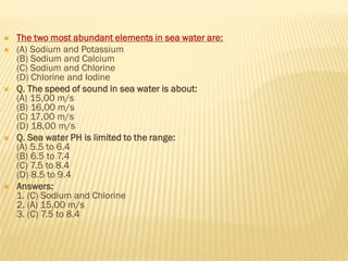  The two most abundant elements in sea water are:
 (A) Sodium and Potassium
(B) Sodium and Calcium
(C) Sodium and Chlorine
(D) Chlorine and Iodine
 Q. The speed of sound in sea water is about:
(A) 15,00 m/s
(B) 16,00 m/s
(C) 17,00 m/s
(D) 18,00 m/s
 Q. Sea water PH is limited to the range:
(A) 5.5 to 6.4
(B) 6.5 to 7.4
(C) 7.5 to 8.4
(D) 8.5 to 9.4
 Answers:
1. (C) Sodium and Chlorine
2. (A) 15,00 m/s
3. (C) 7.5 to 8.4
 