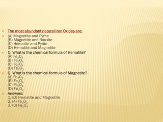  The most abundant natural Iron Oxides are:
 (A) Magnetite and Pyrite
(B) Magnetite and Bauxite
(C) Hematite and Pyrite
(D) Hematite and Magnetite
 Q. What is the chemical formula of Hematite?
(A) Fe2O3
(B) Fe3O4
(C) Fe2O4
(D) Fe3O2
 Q. What is the chemical formula of Magnetite?
(A) Fe2O3
(B) Fe3O4
(C) Fe2O4
(D) Fe3O2
 Answers:
1. (D) Hematite and Magnetite
2. (A) Fe2O3
3. (B) Fe3O4
 