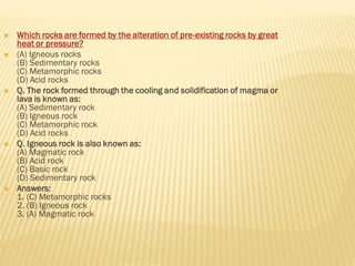  Which rocks are formed by the alteration of pre-existing rocks by great
heat or pressure?
 (A) Igneous rocks
(B) Sedimentary rocks
(C) Metamorphic rocks
(D) Acid rocks
 Q. The rock formed through the cooling and solidification of magma or
lava is known as:
(A) Sedimentary rock
(B) Igneous rock
(C) Metamorphic rock
(D) Acid rocks
 Q. Igneous rock is also known as:
(A) Magmatic rock
(B) Acid rock
(C) Basic rock
(D) Sedimentary rock
 Answers:
1. (C) Metamorphic rocks
2. (B) Igneous rock
3. (A) Magmatic rock
 