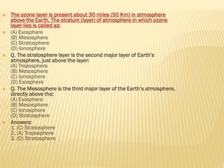  The ozone layer is present about 30 miles (50 Km) in atmosphere
above the Earth. The stratum (layer) of atmosphere in which ozone
layer lies is called as:
 (A) Exosphere
(B) Mesosphere
(C) Stratosphere
(D) Ionosphere
 Q. The stratosphere layer is the second major layer of Earth’s
atmosphere, just above the layer:
(A) Troposphere
(B) Mesosphere
(C) Ionosphere
(D) Exosphere
 Q. The Mesosphere is the third major layer of the Earth’s atmosphere,
directly above the:
(A) Exosphere
(B) Mesosphere
(C) Ionosphere
(D) Stratosphere
 Answers:
1. (C) Stratosphere
2. (A) Troposphere
3. (D) Stratosphere
 