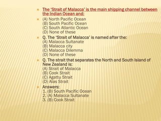  The ‘Strait of Malacca’ is the main shipping channel between
the Indian Ocean and:
 (A) North Pacific Ocean
(B) South Pacific Ocean
(C) South Atlantic Ocean
(D) None of these
 Q. The ‘Strait of Malacca’ is named after the:
(A) Malacca Sultanate
(B) Malacca city
(C) Malacca Dilemma
(D) None of these
 Q. The strait that separates the North and South Island of
New Zealand is:
(A) Strait of Malacca
(B) Cook Strait
(C) Agattu Strait
(D) Alas Strait
 Answers:
1. (B) South Pacific Ocean
2. (A) Malacca Sultanate
3. (B) Cook Strait
 
