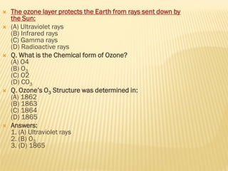  The ozone layer protects the Earth from rays sent down by
the Sun:
 (A) Ultraviolet rays
(B) Infrared rays
(C) Gamma rays
(D) Radioactive rays
 Q. What is the Chemical form of Ozone?
(A) O4
(B) O3
(C) O2
(D) CO3
 Q. Ozone’s O3 Structure was determined in:
(A) 1862
(B) 1863
(C) 1864
(D) 1865
 Answers:
1. (A) Ultraviolet rays
2. (B) O3
3. (D) 1865
 