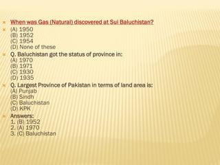  When was Gas (Natural) discovered at Sui Baluchistan?
 (A) 1950
(B) 1952
(C) 1954
(D) None of these
 Q. Baluchistan got the status of province in:
(A) 1970
(B) 1971
(C) 1930
(D) 1935
 Q. Largest Province of Pakistan in terms of land area is:
(A) Punjab
(B) Sindh
(C) Baluchistan
(D) KPK
 Answers:
1. (B) 1952
2. (A) 1970
3. (C) Baluchistan
 