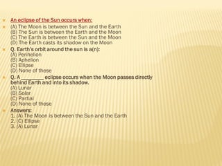  An eclipse of the Sun occurs when:
 (A) The Moon is between the Sun and the Earth
(B) The Sun is between the Earth and the Moon
(C) The Earth is between the Sun and the Moon
(D) The Earth casts its shadow on the Moon
 Q. Earth’s orbit around the sun is a(n):
(A) Perihelion
(B) Aphelion
(C) Ellipse
(D) None of these
 Q. A ________ eclipse occurs when the Moon passes directly
behind Earth and into its shadow.
(A) Lunar
(B) Solar
(C) Partial
(D) None of these
 Answers:
1. (A) The Moon is between the Sun and the Earth
2. (C) Ellipse
3. (A) Lunar
 