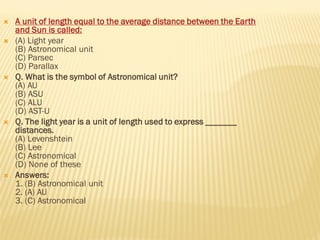  A unit of length equal to the average distance between the Earth
and Sun is called:
 (A) Light year
(B) Astronomical unit
(C) Parsec
(D) Parallax
 Q. What is the symbol of Astronomical unit?
(A) AU
(B) ASU
(C) ALU
(D) AST-U
 Q. The light year is a unit of length used to express _______
distances.
(A) Levenshtein
(B) Lee
(C) Astronomical
(D) None of these
 Answers:
1. (B) Astronomical unit
2. (A) AU
3. (C) Astronomical
 