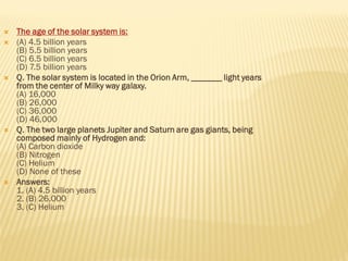 The age of the solar system is:
 (A) 4.5 billion years
(B) 5.5 billion years
(C) 6.5 billion years
(D) 7.5 billion years
 Q. The solar system is located in the Orion Arm, _______ light years
from the center of Milky way galaxy.
(A) 16,000
(B) 26,000
(C) 36,000
(D) 46,000
 Q. The two large planets Jupiter and Saturn are gas giants, being
composed mainly of Hydrogen and:
(A) Carbon dioxide
(B) Nitrogen
(C) Helium
(D) None of these
 Answers:
1. (A) 4.5 billion years
2. (B) 26,000
3. (C) Helium
 